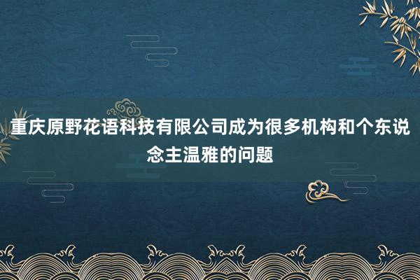 重庆原野花语科技有限公司成为很多机构和个东说念主温雅的问题