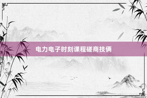 电力电子时刻课程磋商技俩