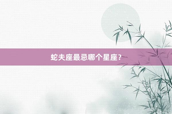 蛇夫座最忌哪个星座？