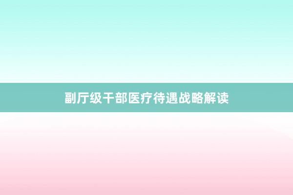 副厅级干部医疗待遇战略解读
